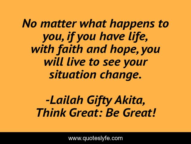 No matter what happens to you, if you have life, with faith and hope, you will live to see your situation change.