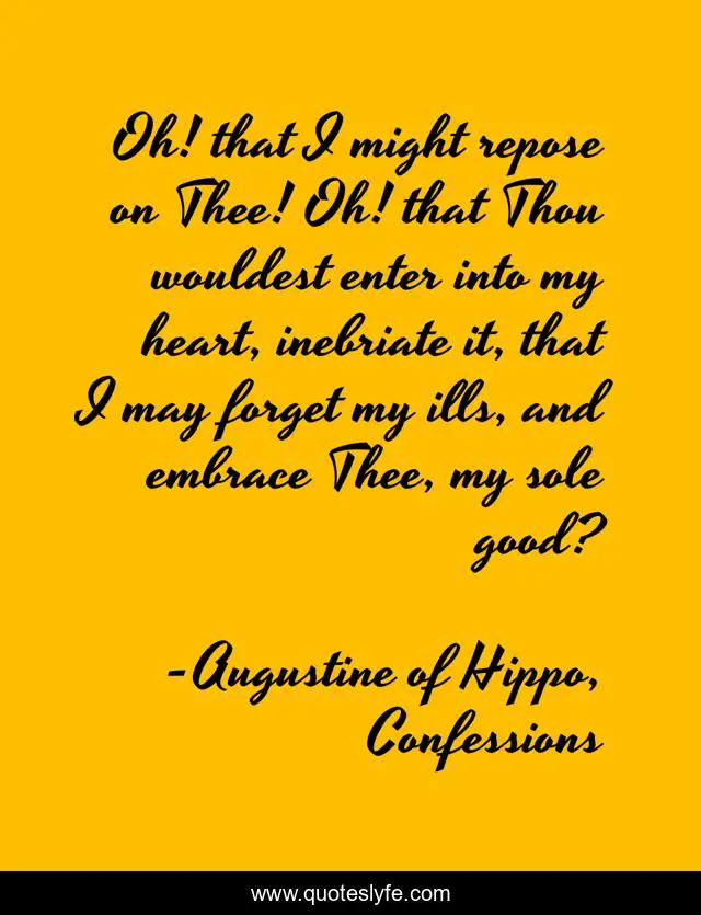 Oh! that I might repose on Thee! Oh! that Thou wouldest enter into my heart, inebriate it, that I may forget my ills, and embrace Thee, my sole good?