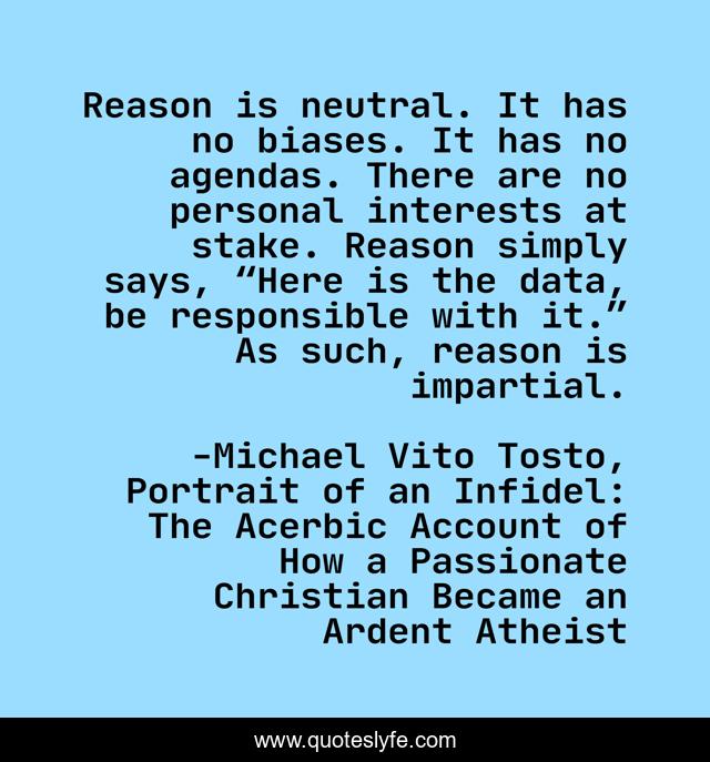 Reason is neutral. It has no biases. It has no agendas. There are no personal interests at stake. Reason simply says, “Here is the data, be responsible with it.” As such, reason is impartial.