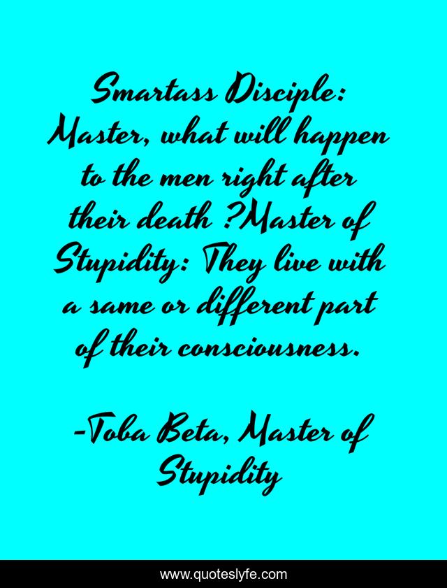 Smartass Disciple: Master, what will happen to the men right after their death ?Master of Stupidity: They live with a same or different part of their consciousness.