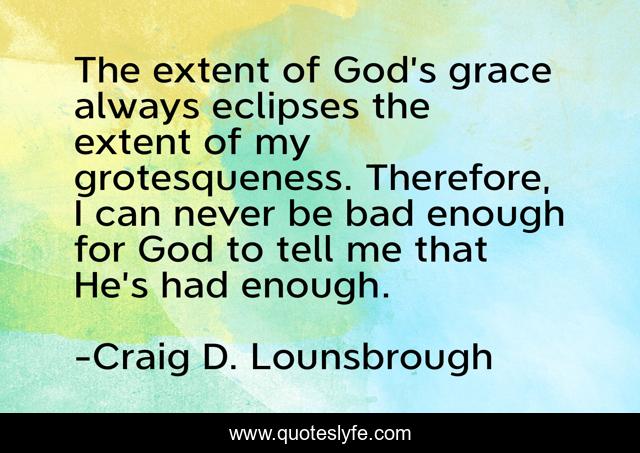The extent of God’s grace always eclipses the extent of my grotesqueness. Therefore, I can never be bad enough for God to tell me that He’s had enough.