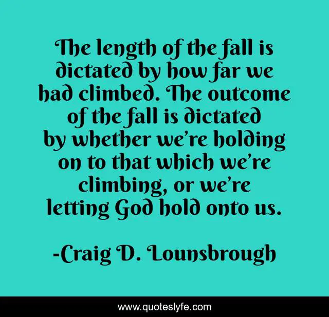 The length of the fall is dictated by how far we had climbed. The outcome of the fall is dictated by whether we’re holding on to that which we’re climbing, or we’re letting God hold onto us.