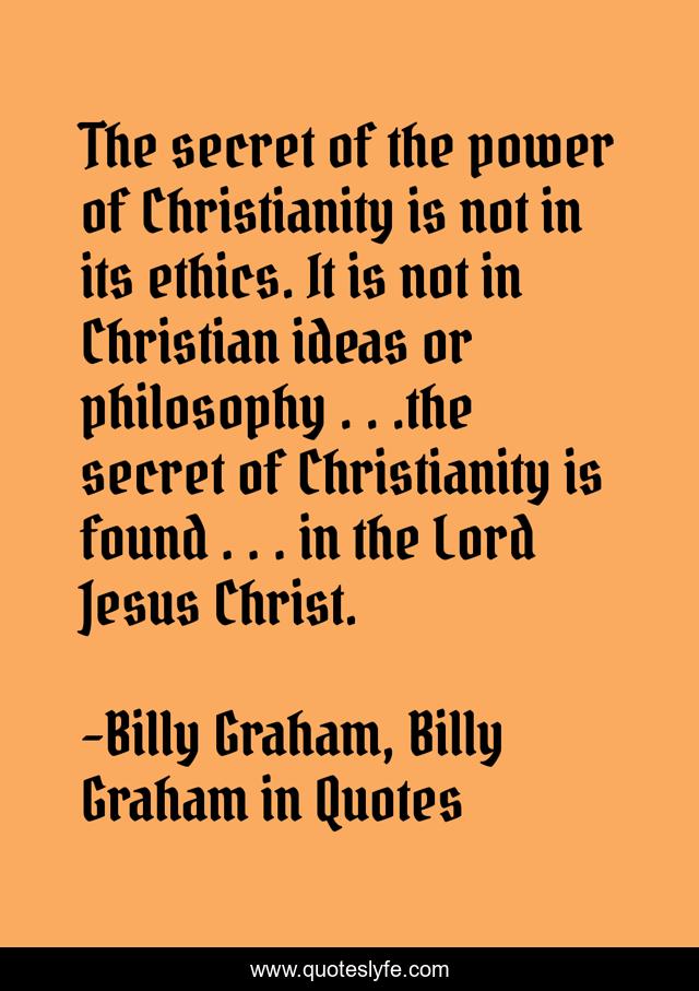 The secret of the power of Christianity is not in its ethics. It is not in Christian ideas or philosophy . . .the secret of Christianity is found . . . in the Lord Jesus Christ.