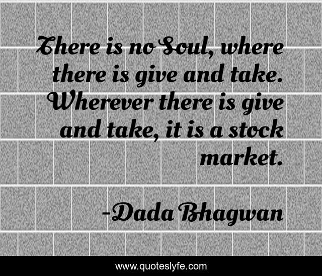 There is no Soul, where there is give and take. Wherever there is give and take, it is a stock market.