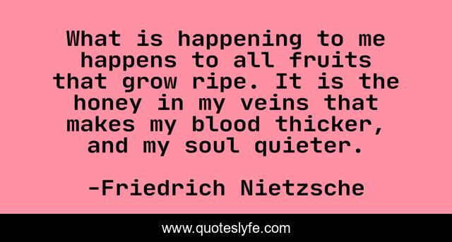What is happening to me happens to all fruits that grow ripe. It is the honey in my veins that makes my blood thicker, and my soul quieter.