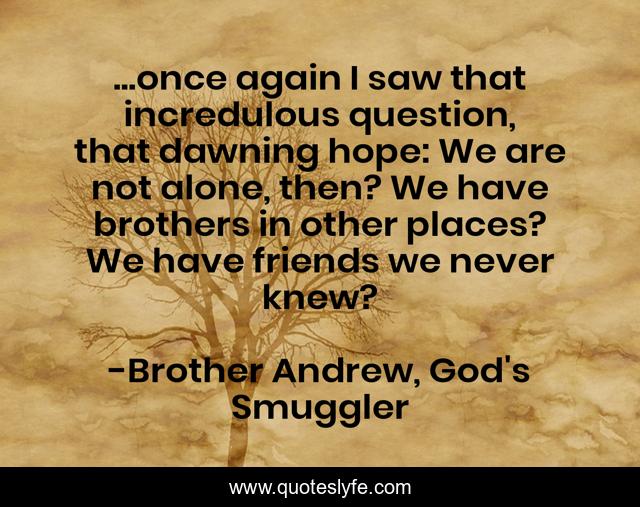 ...once again I saw that incredulous question, that dawning hope: We are not alone, then? We have brothers in other places? We have friends we never knew?