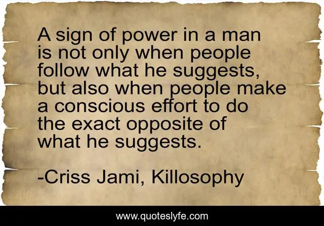 A sign of power in a man is not only when people follow what he suggests, but also when people make a conscious effort to do the exact opposite of what he suggests.