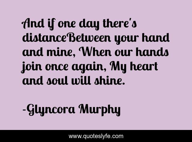 And if one day there's distanceBetween your hand and mine, When our hands join once again, My heart and soul will shine.