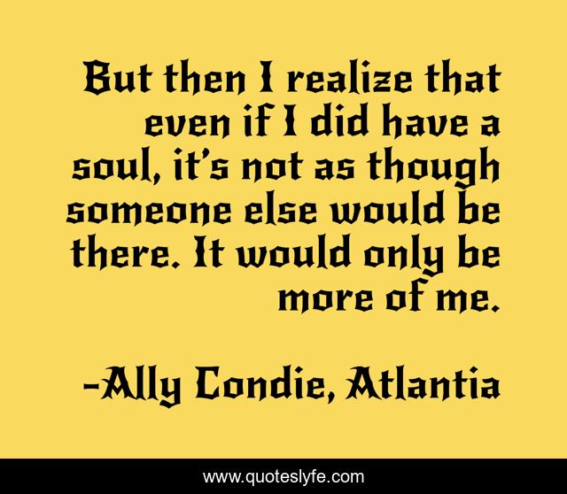 But then I realize that even if I did have a soul, it’s not as though someone else would be there. It would only be more of me.