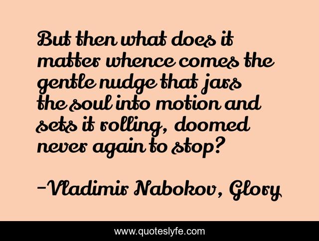 But then what does it matter whence comes the gentle nudge that jars the soul into motion and sets it rolling, doomed never again to stop?