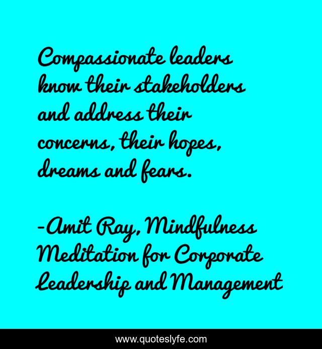 Compassionate leaders know their stakeholders and address their concerns, their hopes, dreams and fears.