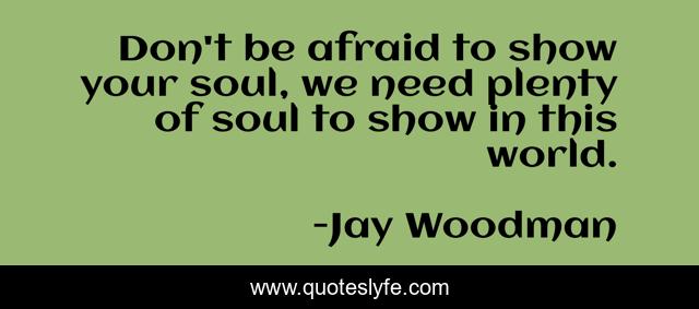 Don't be afraid to show your soul, we need plenty of soul to show in this world.