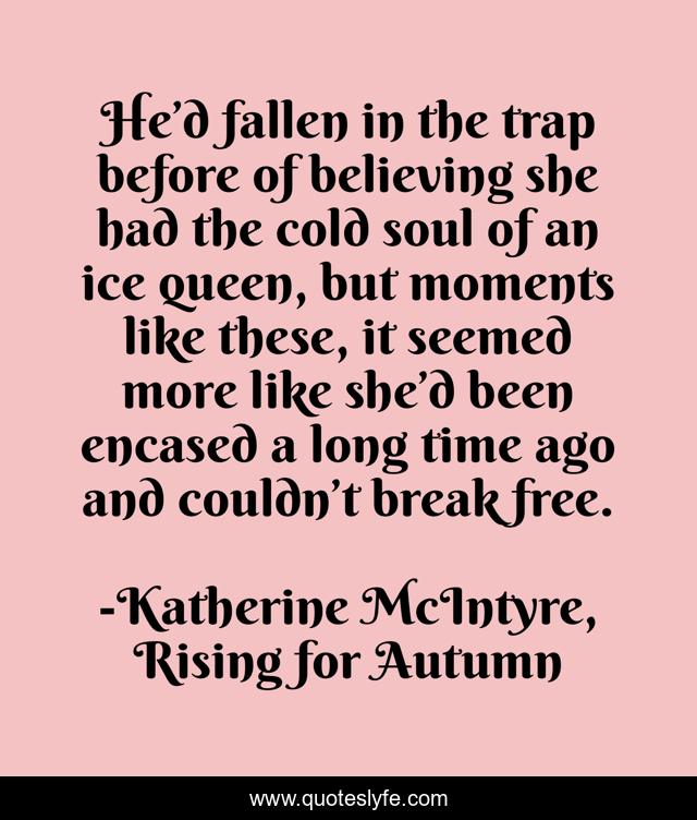 He’d fallen in the trap before of believing she had the cold soul of an ice queen, but moments like these, it seemed more like she’d been encased a long time ago and couldn’t break free.