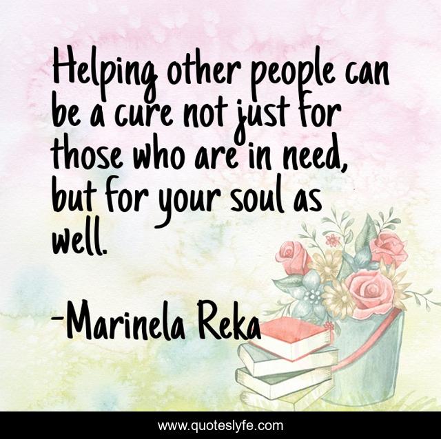Helping other people can be a cure not just for those who are in need, but for your soul as well.