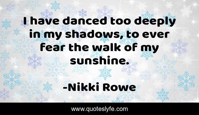 I have danced too deeply in my shadows, to ever fear the walk of my sunshine.