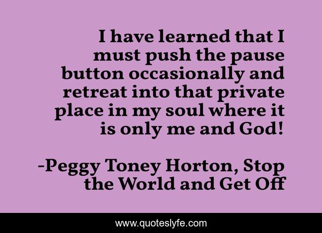 I have learned that I must push the pause button occasionally and retreat into that private place in my soul where it is only me and God!