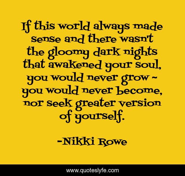 If this world always made sense and there wasn't the gloomy dark nights that awakened your soul, you would never grow ~ you would never become, nor seek greater version of yourself.