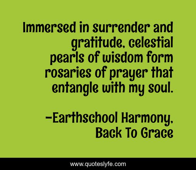 Immersed in surrender and gratitude, celestial pearls of wisdom form rosaries of prayer that entangle with my soul.