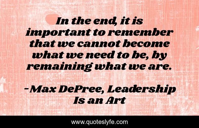 In the end, it is important to remember that we cannot become what we need to be, by remaining what we are.