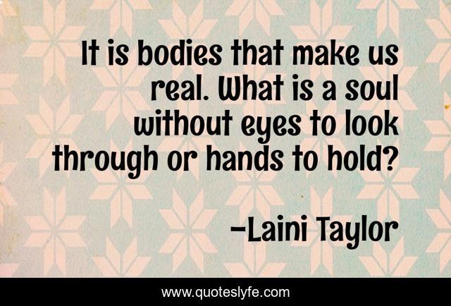 It is bodies that make us real. What is a soul without eyes to look through or hands to hold?