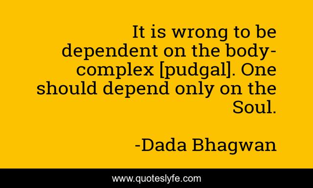 It is wrong to be dependent on the body-complex [pudgal]. One should depend only on the Soul.