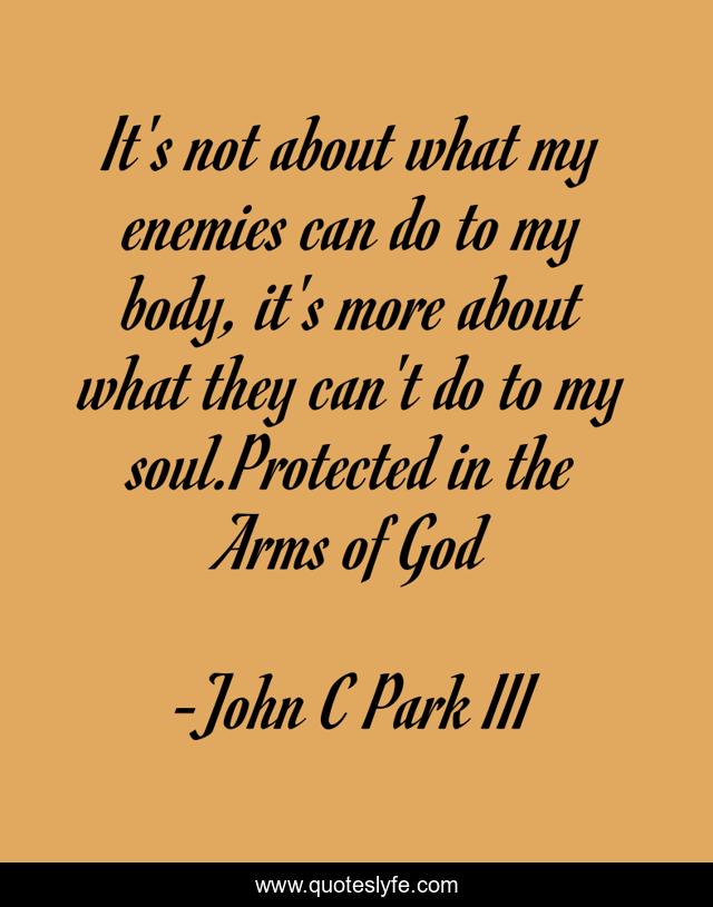 It's not about what my enemies can do to my body, it's more about what they can't do to my soul.Protected in the Arms of God