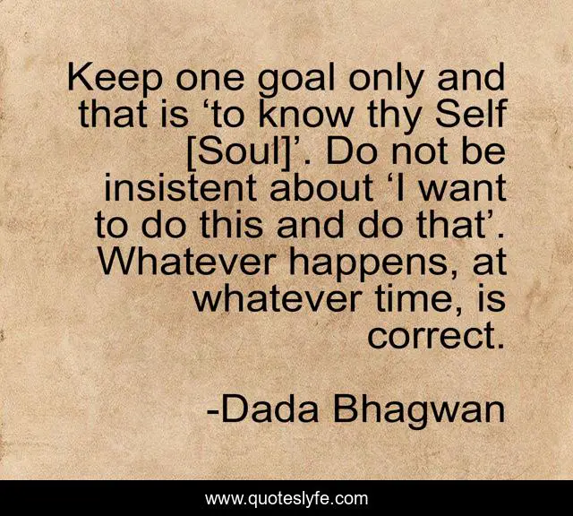 Keep one goal only and that is ‘to know thy Self [Soul]’. Do not be insistent about ‘I want to do this and do that’. Whatever happens, at whatever time, is correct.
