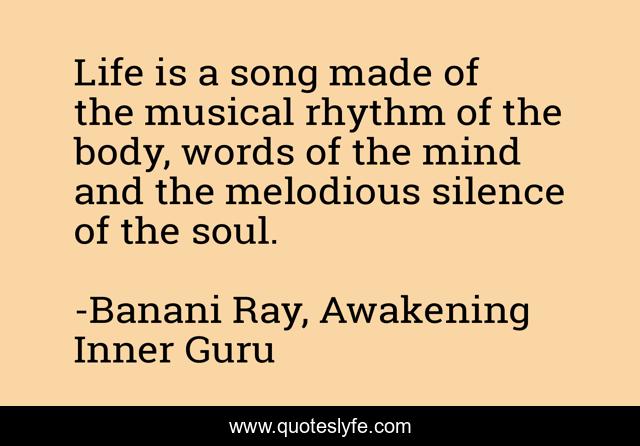 Life is a song made of the musical rhythm of the body, words of the mind and the melodious silence of the soul.