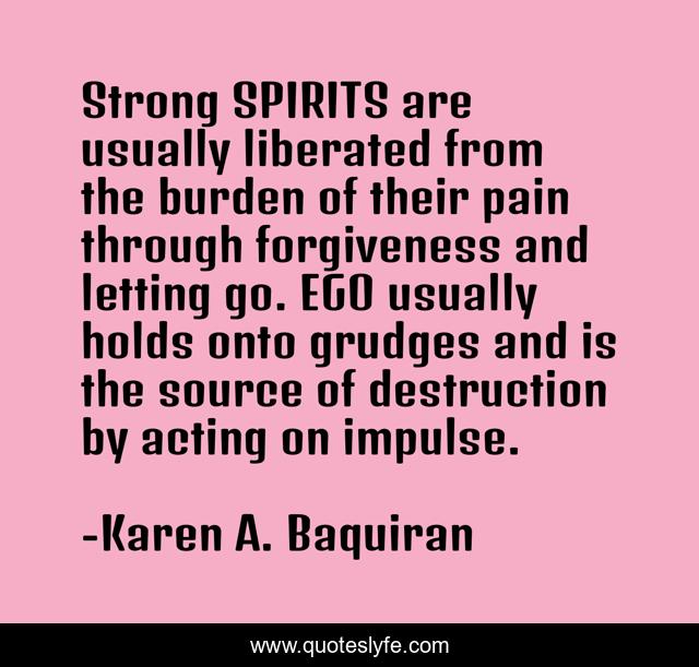 Strong SPIRITS are usually liberated from the burden of their pain through forgiveness and letting go. EGO usually holds onto grudges and is the source of destruction by acting on impulse.