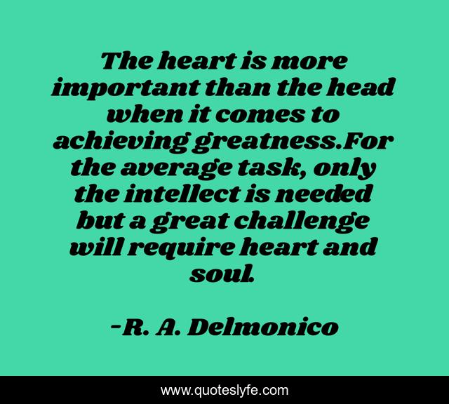 The heart is more important than the head when it comes to achieving greatness.For the average task, only the intellect is needed but a great challenge will require heart and soul.