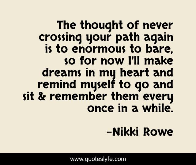 The thought of never crossing your path again is to enormous to bare, so for now I'll make dreams in my heart and remind myself to go and sit & remember them every once in a while.