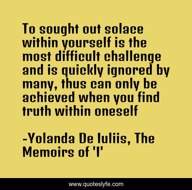 To sought out solace within yourself is the most difficult challenge and is quickly ignored by many, thus can only be achieved when you find truth within oneself