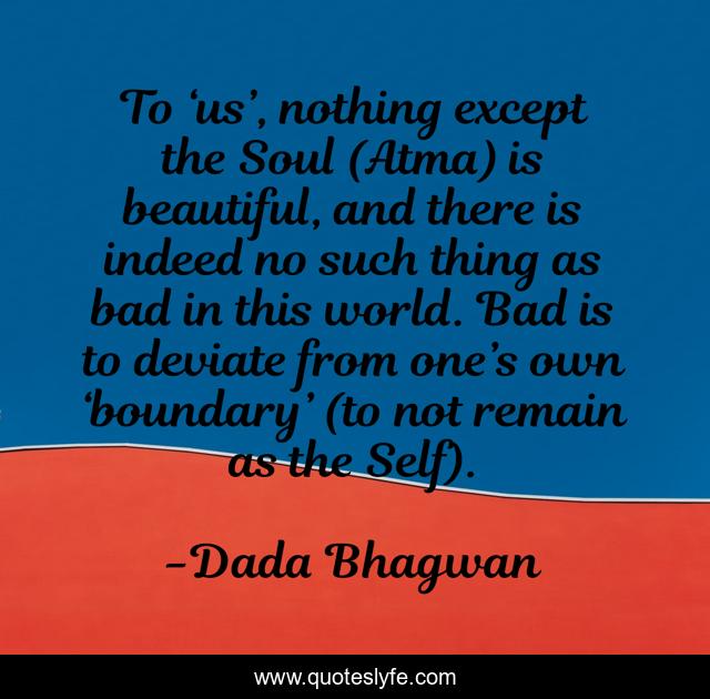 To ‘us’, nothing except the Soul (Atma) is beautiful, and there is indeed no such thing as bad in this world. Bad is to deviate from one’s own ‘boundary’ (to not remain as the Self).