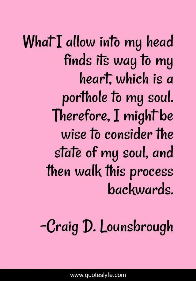 What I allow into my head finds its way to my heart, which is a porthole to my soul. Therefore, I might be wise to consider the state of my soul, and then walk this process backwards.