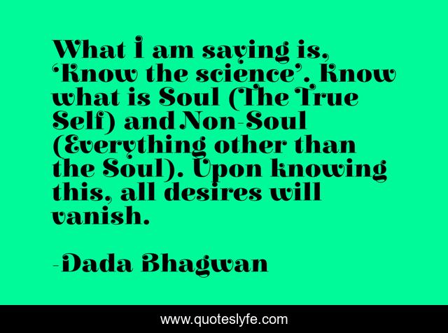 What I am saying is, ‘Know the science’. Know what is Soul (The True Self) and Non-Soul (Everything other than the Soul). Upon knowing this, all desires will vanish.