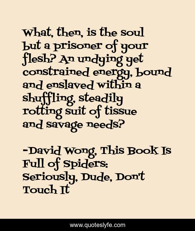 What, then, is the soul but a prisoner of your flesh? An undying yet constrained energy, bound and enslaved within a shuffling, steadily rotting suit of tissue and savage needs?