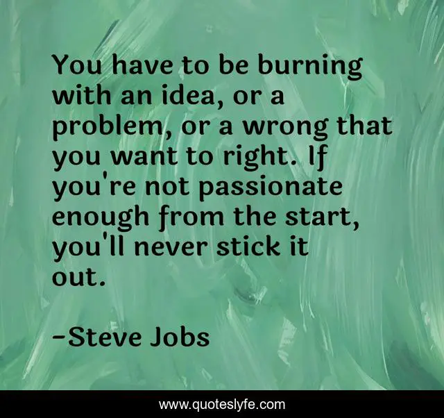 You have to be burning with an idea, or a problem, or a wrong that you want to right. If you're not passionate enough from the start, you'll never stick it out.
