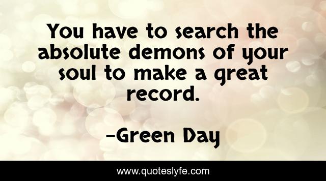 You have to search the absolute demons of your soul to make a great record.