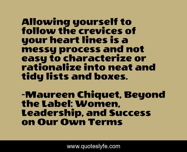 Allowing yourself to follow the crevices of your heart lines is a messy process and not easy to characterize or rationalize into neat and tidy lists and boxes.