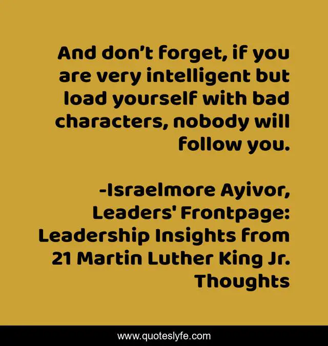 And don’t forget, if you are very intelligent but load yourself with bad characters, nobody will follow you.