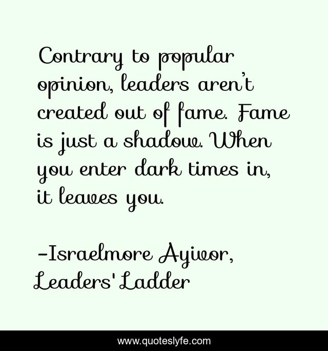 Contrary to popular opinion, leaders aren’t created out of fame. Fame is just a shadow. When you enter dark times in, it leaves you.