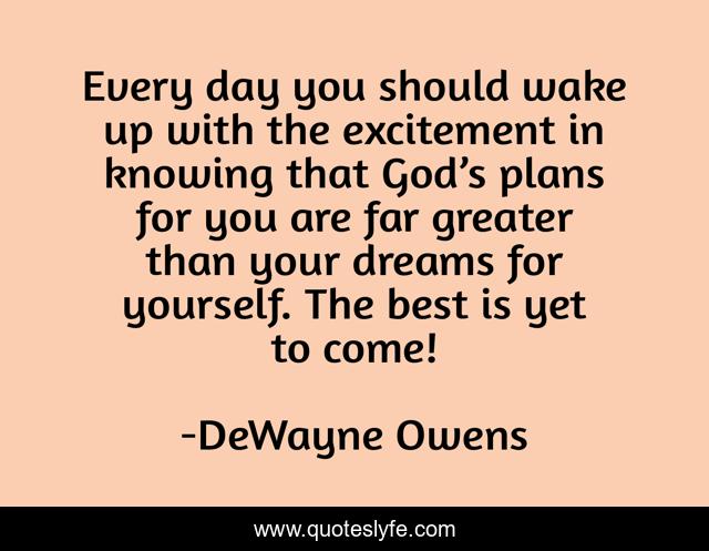 Every day you should wake up with the excitement in knowing that God’s plans for you are far greater than your dreams for yourself. The best is yet to come!