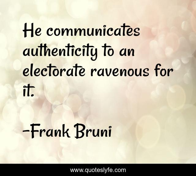 He communicates authenticity to an electorate ravenous for it.