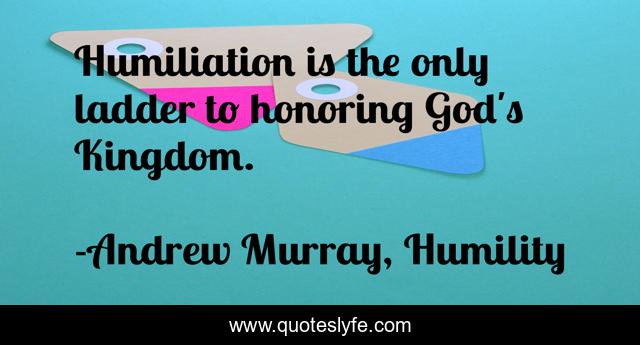 Humiliation is the only ladder to honoring God's Kingdom.