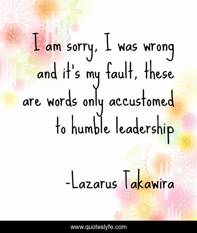 I am sorry, I was wrong and it’s my fault, these are words only accustomed to humble leadership