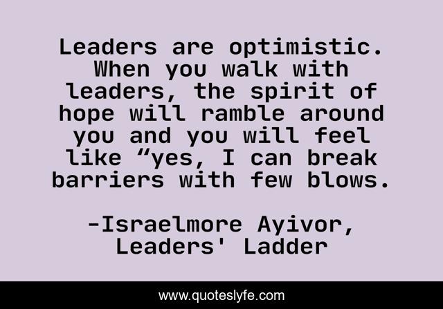Leaders are optimistic. When you walk with leaders, the spirit of hope will ramble around you and you will feel like “yes, I can break barriers with few blows.