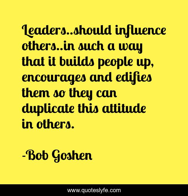 Leaders..should influence others..in such a way that it builds people up, encourages and edifies them so they can duplicate this attitude in others.