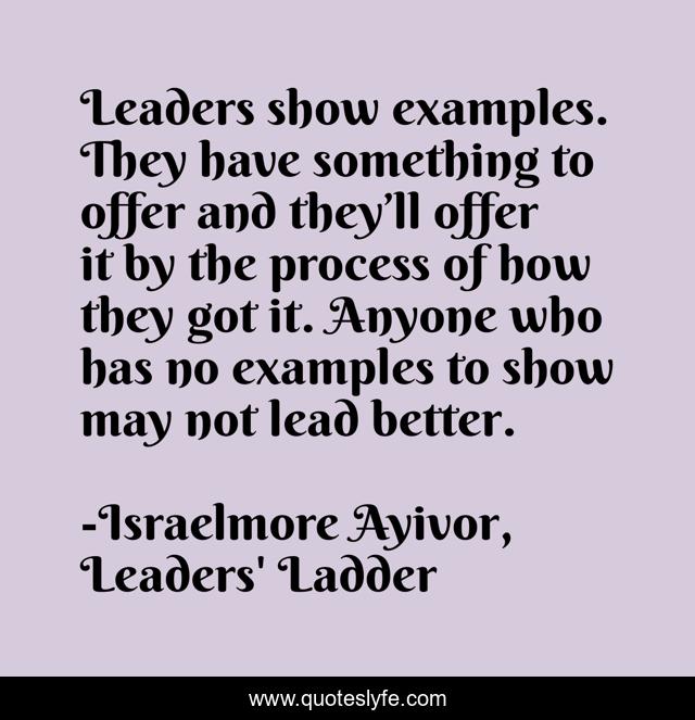 Leaders show examples. They have something to offer and they’ll offer it by the process of how they got it. Anyone who has no examples to show may not lead better.