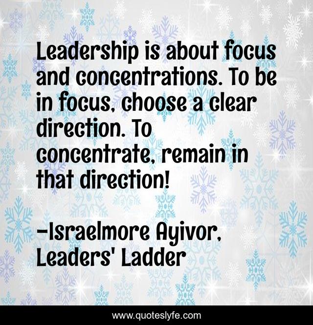Leadership is about focus and concentrations. To be in focus, choose a clear direction. To concentrate, remain in that direction!