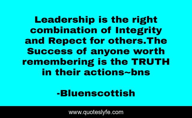 Leadership is the right combination of Integrity and Repect for others.The Success of anyone worth remembering is the TRUTH in their actions~bns